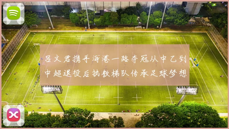 吕文君携手海港一路夺冠从中乙到中超退役后执教梯队传承足球梦想