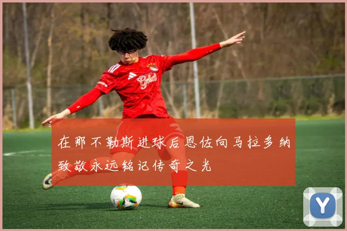 在那不勒斯进球后恩佐向马拉多纳致敬永远铭记传奇之光