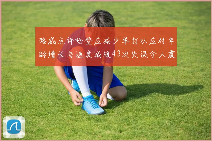 路威点评哈登应减少单打以应对年龄增长与速度减缓43次失误令人震惊