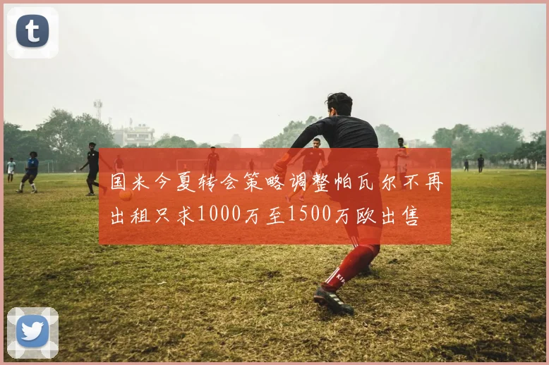 国米今夏转会策略调整帕瓦尔不再出租只求1000万至1500万欧出售