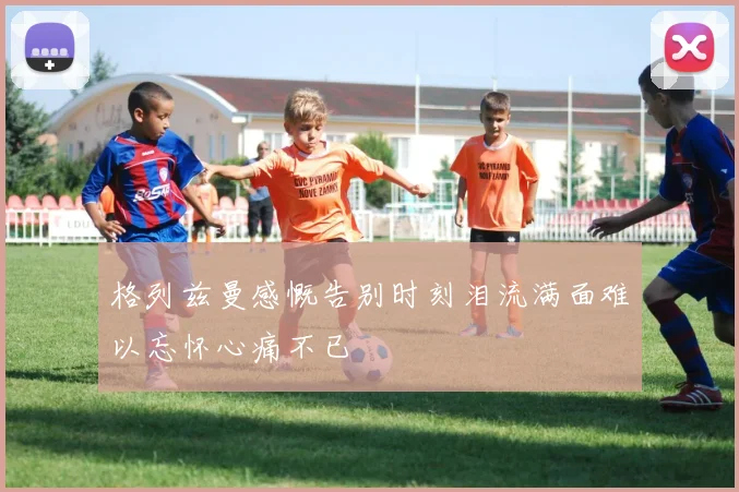 格列兹曼感慨告别时刻泪流满面难以忘怀心痛不已