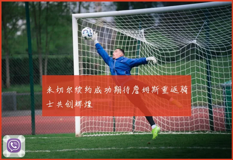 米切尔续约成功期待詹姆斯重返骑士共创辉煌