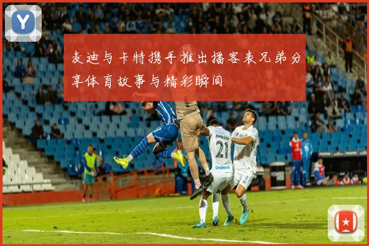 麦迪与卡特携手推出播客表兄弟分享体育故事与精彩瞬间