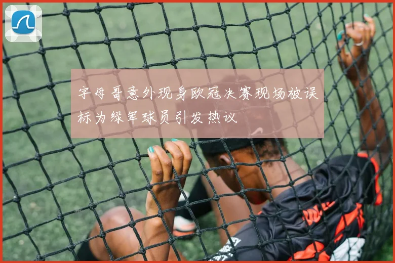 字母哥意外现身欧冠决赛现场被误标为绿军球员引发热议