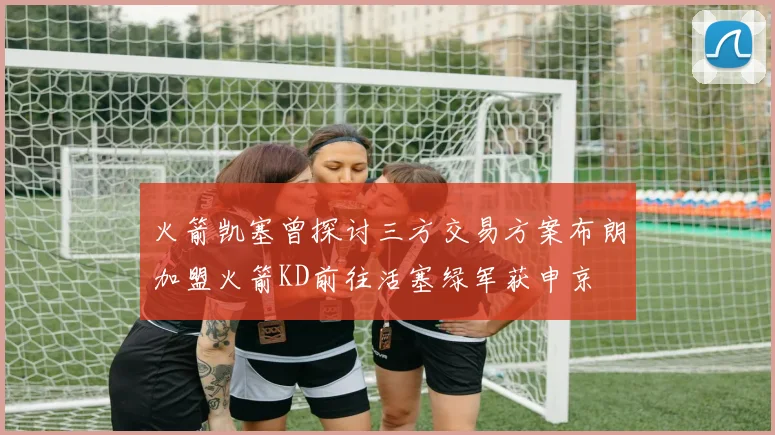 火箭凯塞曾探讨三方交易方案布朗加盟火箭KD前往活塞绿军获申京